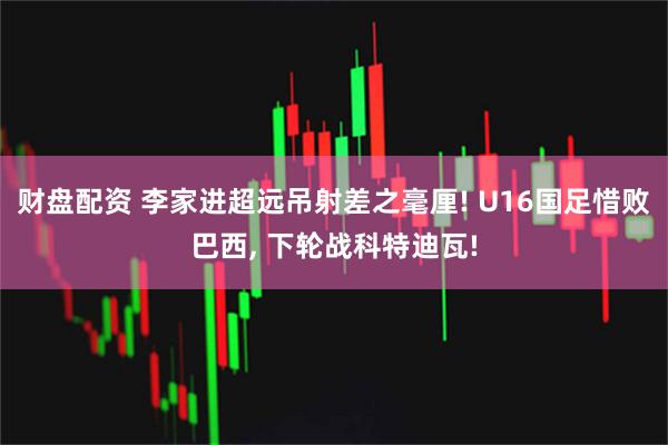 财盘配资 李家进超远吊射差之毫厘! U16国足惜败巴西, 下轮战科特迪瓦!