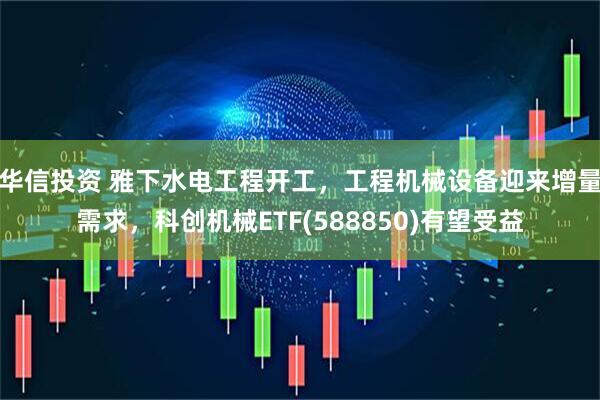 华信投资 雅下水电工程开工，工程机械设备迎来增量需求，科创机械ETF(588850)有望受益