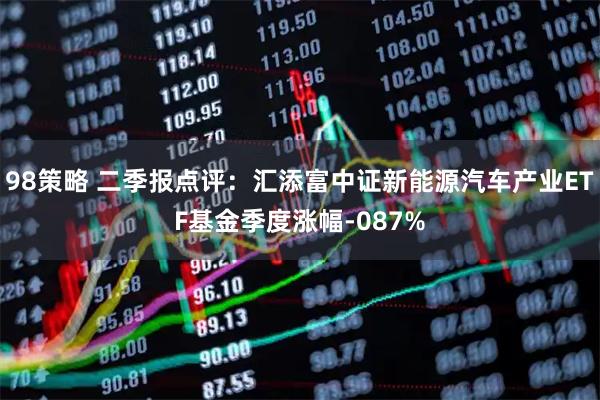 98策略 二季报点评:汇添富中证新能源汽车产业ETF基金季度涨幅-087%