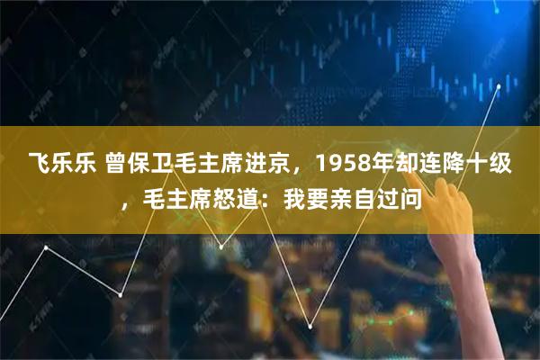 飞乐乐 曾保卫毛主席进京，1958年却连降十级，毛主席怒道：我要亲自过问