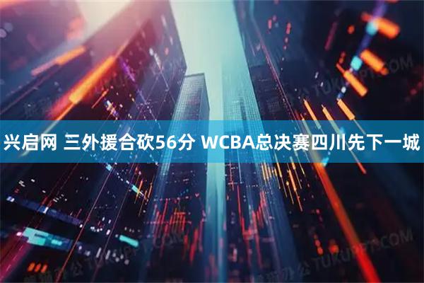 兴启网 三外援合砍56分 WCBA总决赛四川先下一城